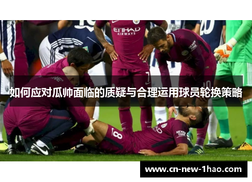 如何应对瓜帅面临的质疑与合理运用球员轮换策略