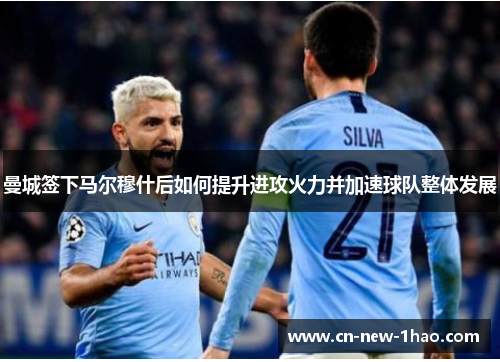 曼城签下马尔穆什后如何提升进攻火力并加速球队整体发展 曼城签下马尔穆什后如何提升进攻火力并加速球队整体发展