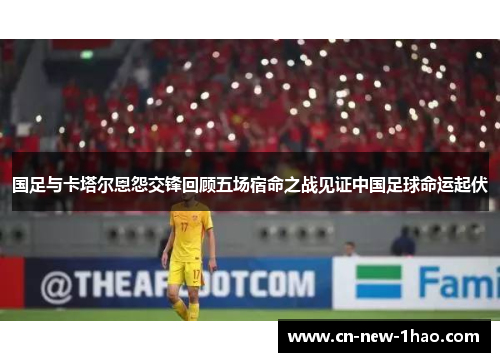 国足与卡塔尔恩怨交锋回顾五场宿命之战见证中国足球命运起伏