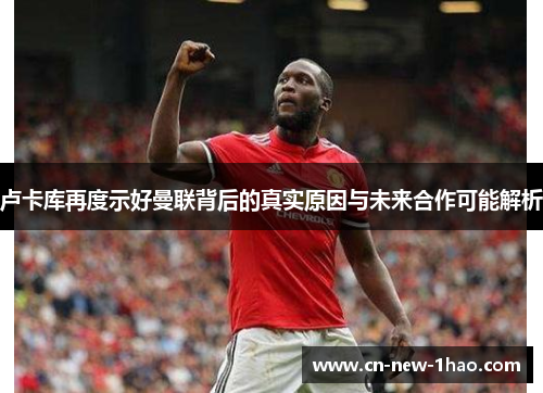 卢卡库再度示好曼联背后的真实原因与未来合作可能解析