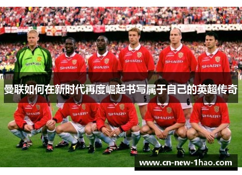 曼联如何在新时代再度崛起书写属于自己的英超传奇