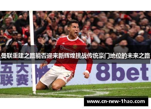 曼联重建之路能否迎来新辉煌挑战传统豪门地位的未来之路 曼联重建之路能否迎来新辉煌挑战传统豪门地位的未来之路