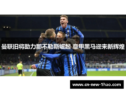 曼联旧将助力那不勒斯崛起 意甲黑马迎来新辉煌