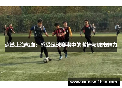 点燃上海热血:感受足球赛事中的激情与城市魅力 点燃上海热血:感受足球赛事中的激情与城市魅力