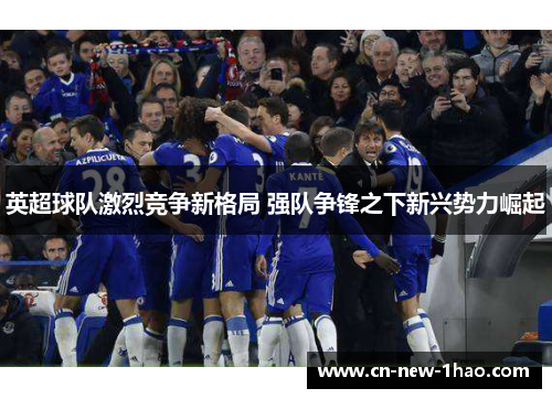 英超球队激烈竞争新格局 强队争锋之下新兴势力崛起 英超球队激烈竞争新格局 强队争锋之下新兴势力崛起