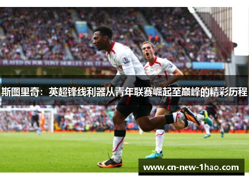 斯图里奇:英超锋线利器从青年联赛崛起至巅峰的精彩历程 斯图里奇:英超锋线利器从青年联赛崛起至巅峰的精彩历程