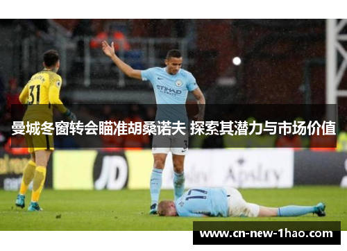 曼城冬窗转会瞄准胡桑诺夫 探索其潜力与市场价值