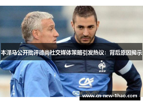 本泽马公开批评德尚社交媒体策略引发热议：背后原因揭示