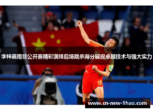 李梓嘉南非公开赛精彩演绎后场跳杀得分展现卓越技术与强大实力