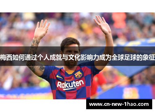 梅西如何通过个人成就与文化影响力成为全球足球的象征