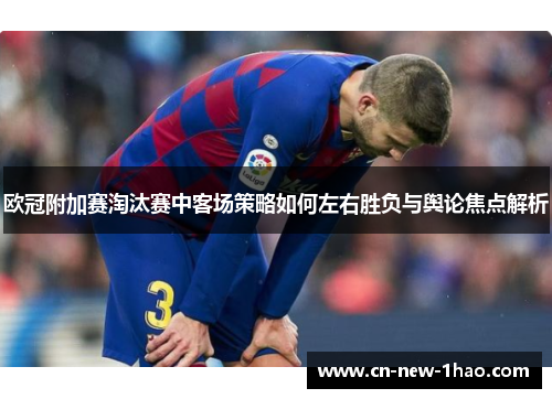 欧冠附加赛淘汰赛中客场策略如何左右胜负与舆论焦点解析 欧冠附加赛淘汰赛中客场策略如何左右胜负与舆论焦点解析