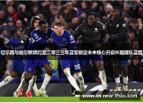 切尔西与帕尔默续约至二零三三年蓝军锁定未来核心开启长期建队蓝图 切尔西与帕尔默续约至二零三三年蓝军锁定未来核心开启长期建队蓝图