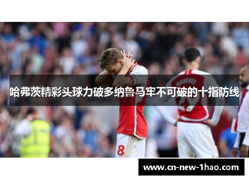 哈弗茨精彩头球力破多纳鲁马牢不可破的十指防线 哈弗茨精彩头球力破多纳鲁马牢不可破的十指防线