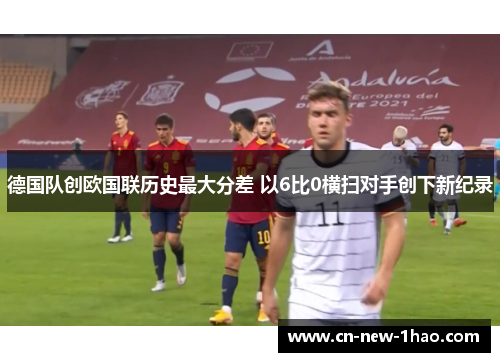 德国队创欧国联历史最大分差 以6比0横扫对手创下新纪录 德国队创欧国联历史最大分差 以6比0横扫对手创下新纪录