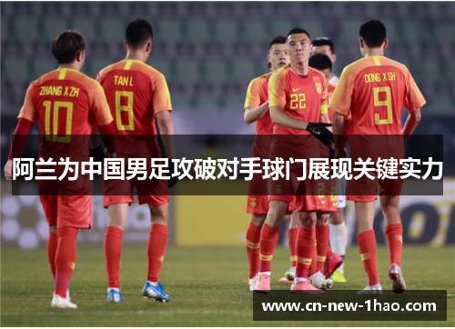 阿兰为中国男足攻破对手球门展现关键实力 阿兰为中国男足攻破对手球门展现关键实力