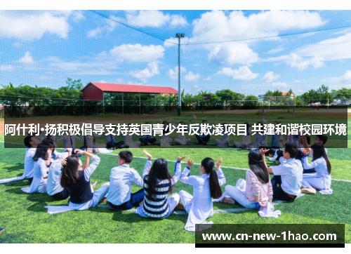 阿什利·扬积极倡导支持英国青少年反欺凌项目 共建和谐校园环境 阿什利·扬积极倡导支持英国青少年反欺凌项目 共建和谐校园环境