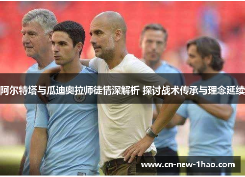 阿尔特塔与瓜迪奥拉师徒情深解析 探讨战术传承与理念延续 阿尔特塔与瓜迪奥拉师徒情深解析 探讨战术传承与理念延续