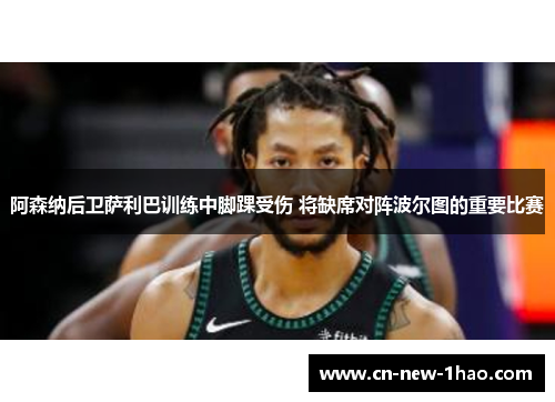 阿森纳后卫萨利巴训练中脚踝受伤 将缺席对阵波尔图的重要比赛 阿森纳后卫萨利巴训练中脚踝受伤 将缺席对阵波尔图的重要比赛